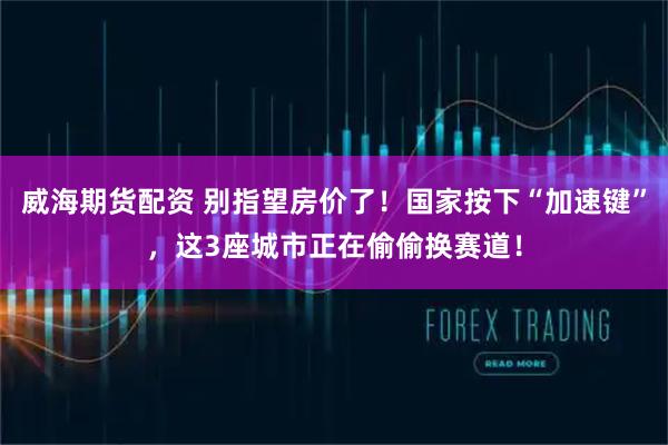 威海期货配资 别指望房价了！国家按下“加速键”，这3座城市正在偷偷换赛道！