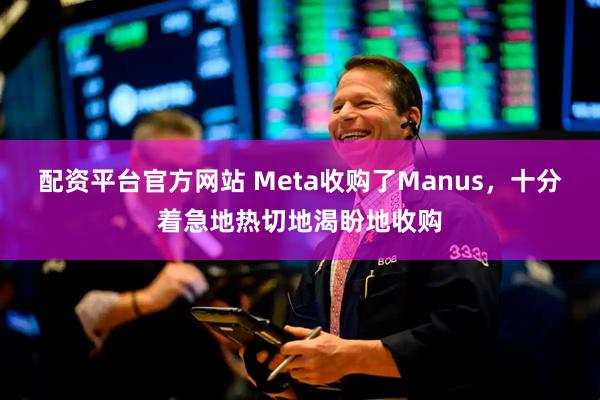 配资平台官方网站 Meta收购了Manus，十分着急地热切地渴盼地收购