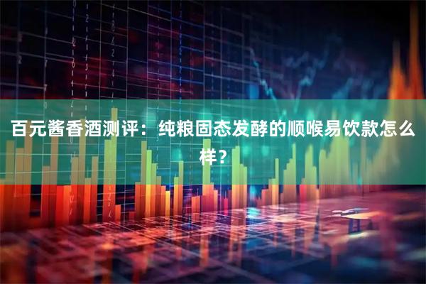 百元酱香酒测评：纯粮固态发酵的顺喉易饮款怎么样？