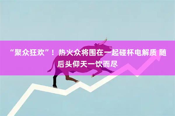 “聚众狂欢”！热火众将围在一起碰杯电解质 随后头仰天一饮而尽