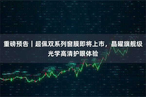 重磅预告｜超佩双系列窗膜即将上市，晶曜旗舰级光学高清护眼体验