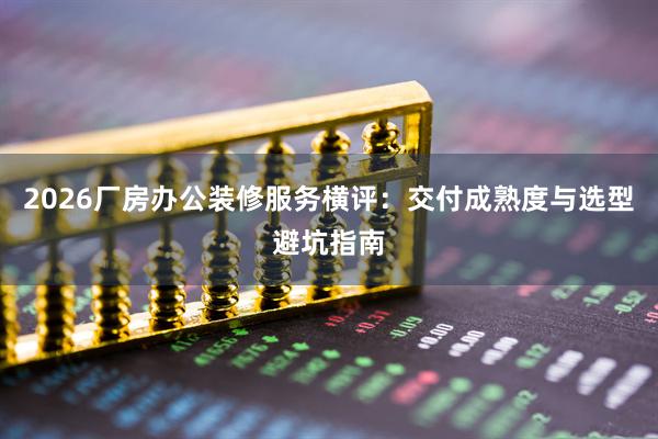 2026厂房办公装修服务横评：交付成熟度与选型避坑指南