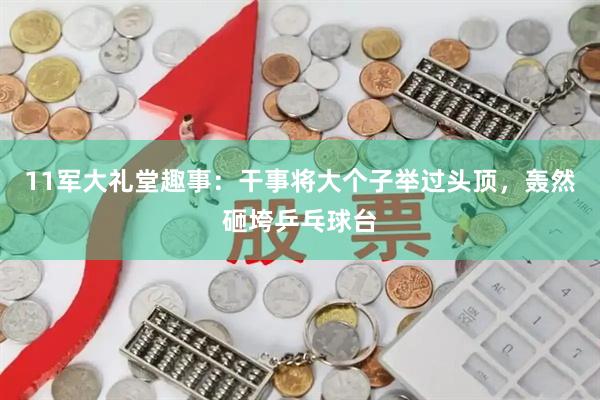 11军大礼堂趣事：干事将大个子举过头顶，轰然砸垮乒乓球台